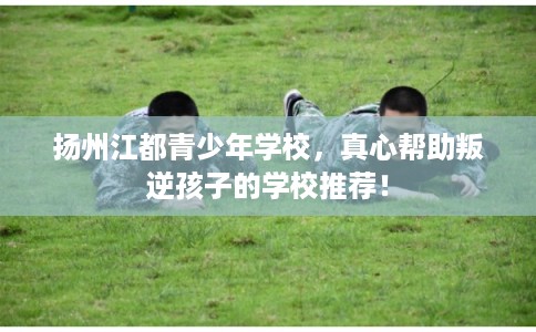 扬州江都青少年学校，真心帮助叛逆孩子的学校推荐！