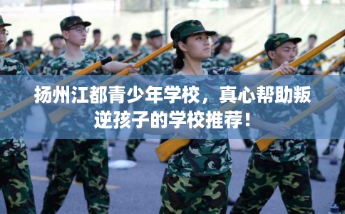 扬州江都青少年学校，真心帮助叛逆孩子的学校推荐！