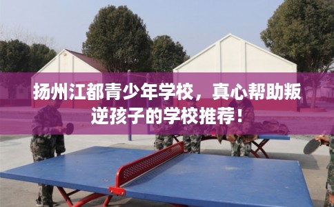 扬州江都青少年学校，真心帮助叛逆孩子的学校推荐！