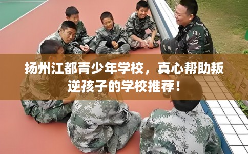 扬州江都青少年学校，真心帮助叛逆孩子的学校推荐！