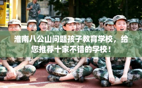 淮南八公山问题孩子教育学校，给您推荐十家不错的学校！