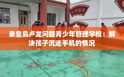秦皇岛卢龙问题青少年管理学校：解决孩子沉迷手机的情况