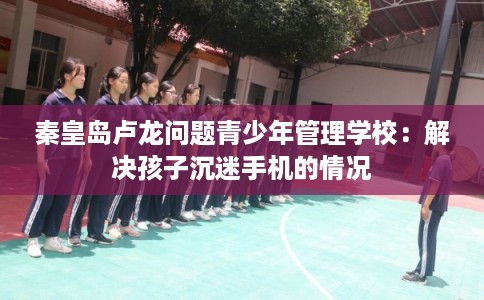 秦皇岛卢龙问题青少年管理学校：解决孩子沉迷手机的情况