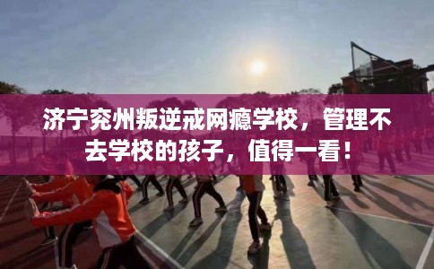 济宁兖州叛逆戒网瘾学校，管理不去学校的孩子，值得一看！