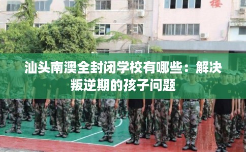 汕头南澳全封闭学校有哪些：解决叛逆期的孩子问题