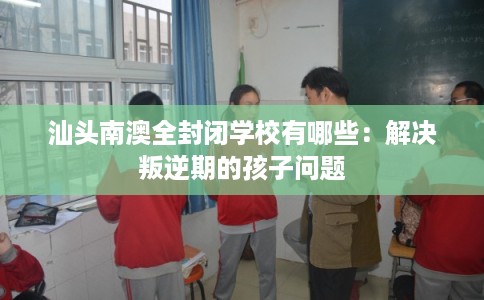 汕头南澳全封闭学校有哪些：解决叛逆期的孩子问题