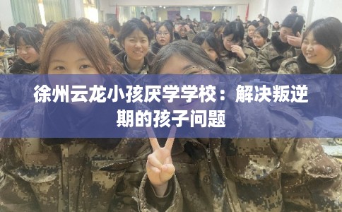 徐州云龙小孩厌学学校：解决叛逆期的孩子问题