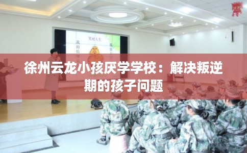 徐州云龙小孩厌学学校：解决叛逆期的孩子问题