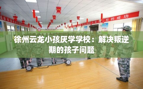 徐州云龙小孩厌学学校：解决叛逆期的孩子问题