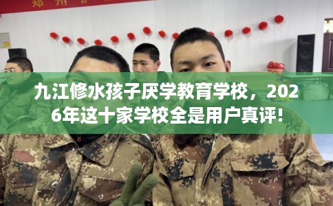 九江修水孩子厌学教育学校，2026年这十家学校全是用户真评!