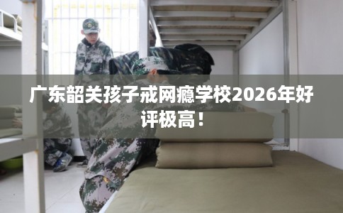 广东韶关孩子戒网瘾学校2026年好评极高！