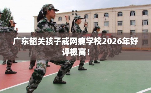 广东韶关孩子戒网瘾学校2026年好评极高！