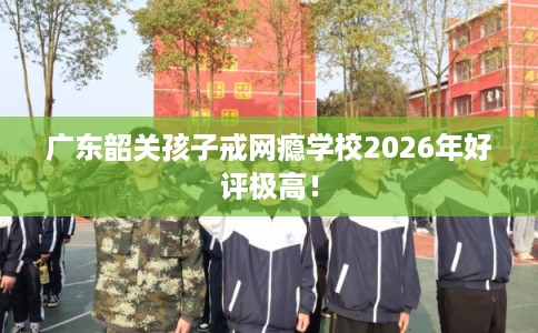 广东韶关孩子戒网瘾学校2026年好评极高！