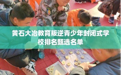 黄石大冶教育叛逆青少年封闭式学校排名甄选名单
