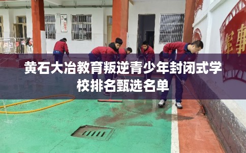 黄石大冶教育叛逆青少年封闭式学校排名甄选名单