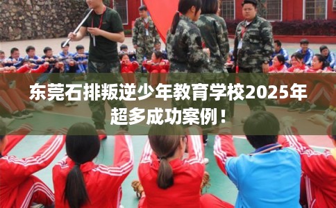 东莞石排叛逆少年教育学校2025年超多成功案例！