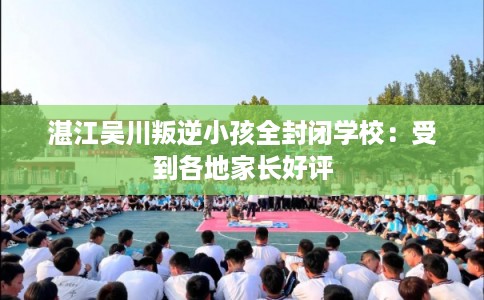 湛江吴川叛逆小孩全封闭学校：受到各地家长好评