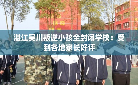 湛江吴川叛逆小孩全封闭学校：受到各地家长好评