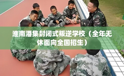 淮南潘集封闭式叛逆学校（全年无休面向全国招生）