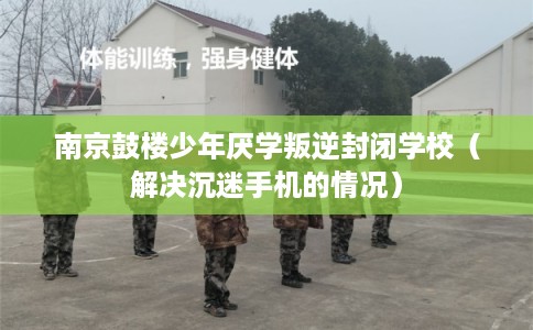 南京鼓楼少年厌学叛逆封闭学校（解决沉迷手机的情况）