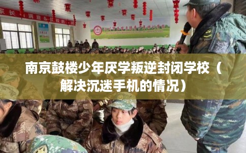 南京鼓楼少年厌学叛逆封闭学校（解决沉迷手机的情况）