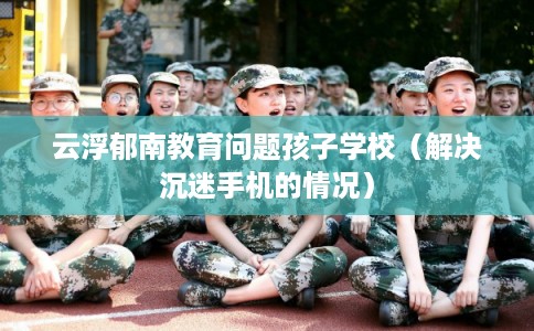 云浮郁南教育问题孩子学校（解决沉迷手机的情况）