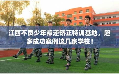 江西不良少年叛逆矫正特训基地，超多成功案例这几家学校！