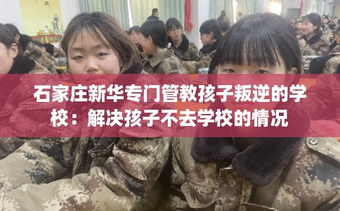 石家庄新华专门管教孩子叛逆的学校：解决孩子不去学校的情况