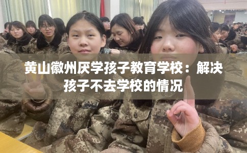 黄山徽州厌学孩子教育学校：解决孩子不去学校的情况