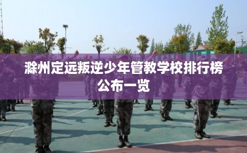 滁州定远叛逆少年管教学校排行榜公布一览