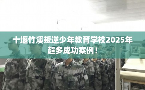 十堰竹溪叛逆少年教育学校2025年超多成功案例！