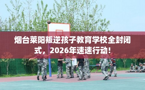 烟台莱阳叛逆孩子教育学校全封闭式，2026年速速行动!