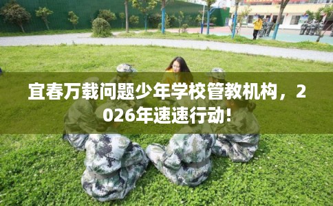 宜春万载问题少年学校管教机构，2026年速速行动!