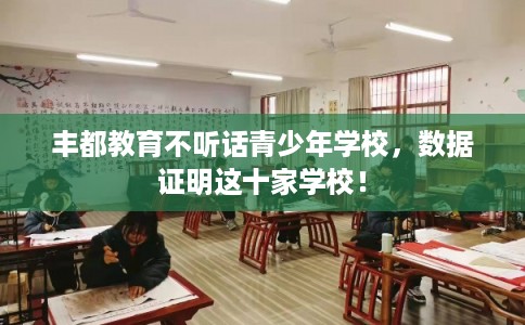 丰都教育不听话青少年学校，数据证明这十家学校！