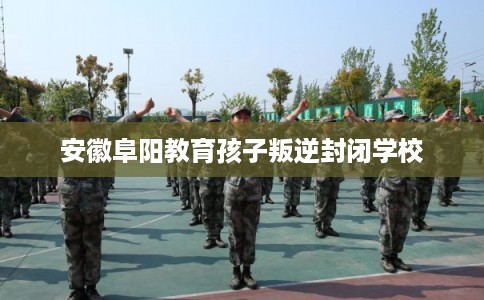 安徽阜阳教育孩子叛逆封闭学校