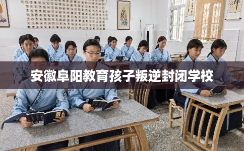 安徽阜阳教育孩子叛逆封闭学校