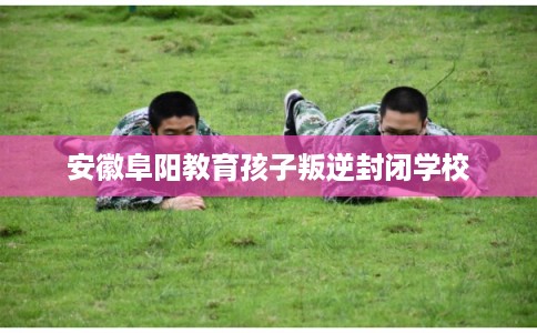 安徽阜阳教育孩子叛逆封闭学校