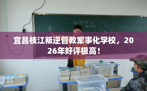 宜昌枝江叛逆管教军事化学校，2026年好评极高！