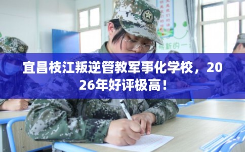 宜昌枝江叛逆管教军事化学校，2026年好评极高！
