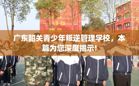 广东韶关青少年叛逆管理学校，本篇为您深度揭示!
