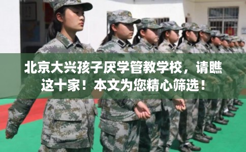 北京大兴孩子厌学管教学校，请瞧这十家！本文为您精心筛选！