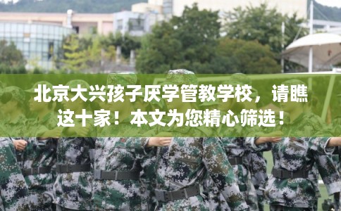 北京大兴孩子厌学管教学校，请瞧这十家！本文为您精心筛选！