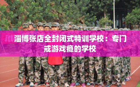 淄博张店全封闭式特训学校：专门戒游戏瘾的学校