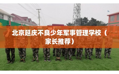 北京延庆不良少年军事管理学校（家长推荐）