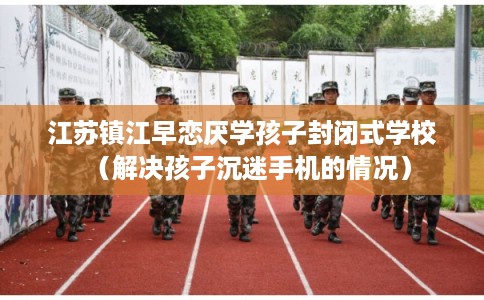 江苏镇江早恋厌学孩子封闭式学校（解决孩子沉迷手机的情况）