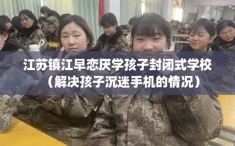 江苏镇江早恋厌学孩子封闭式学校（解决孩子沉迷手机的情况）