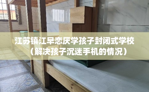 江苏镇江早恋厌学孩子封闭式学校（解决孩子沉迷手机的情况）