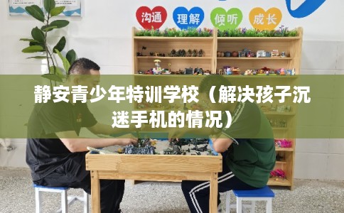 静安青少年特训学校（解决孩子沉迷手机的情况）
