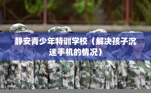 静安青少年特训学校（解决孩子沉迷手机的情况）