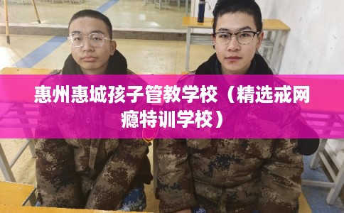 惠州惠城孩子管教学校（精选戒网瘾特训学校）